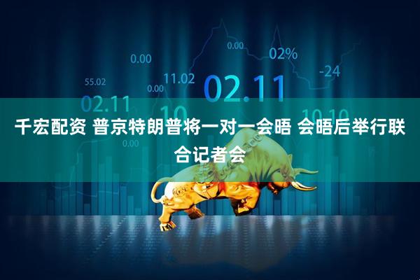 千宏配资 普京特朗普将一对一会晤 会晤后举行联合记者会