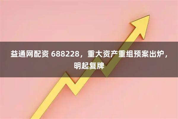 益通网配资 688228，重大资产重组预案出炉，明起复牌