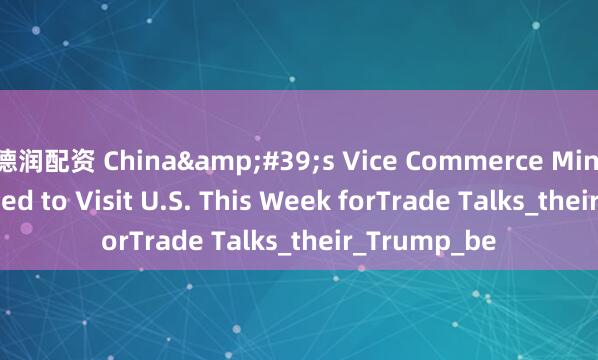 德润配资 China's Vice Commerce Minister Reported to Visit U.S. This Week forTrade Talks_their_Trump_be