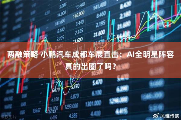 两融策略 小鹏汽车成都车展直击：AI全明星阵容真的出圈了吗？