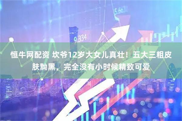 恒牛网配资 坎爷12岁大女儿真壮！五大三粗皮肤黝黑，完全没有小时候精致可爱