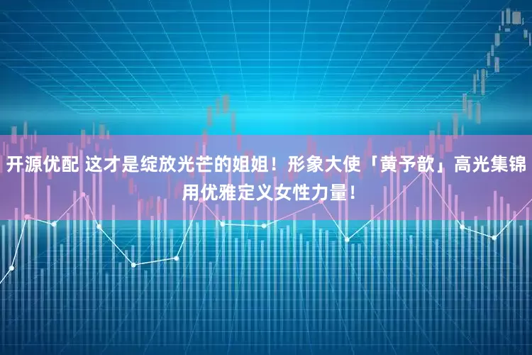 开源优配 这才是绽放光芒的姐姐！形象大使「黄予歆」高光集锦 用优雅定义女性力量！