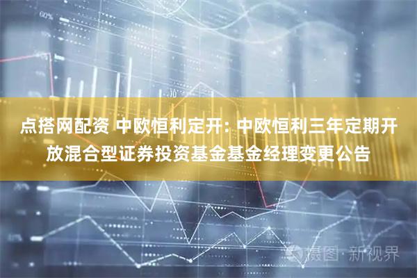 点搭网配资 中欧恒利定开: 中欧恒利三年定期开放混合型证券投资基金基金经理变更公告