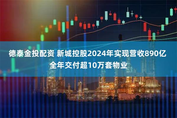 德泰金投配资 新城控股2024年实现营收890亿 全年交付超10万套物业