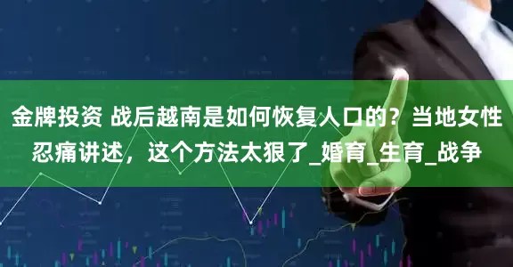 金牌投资 战后越南是如何恢复人口的？当地女性忍痛讲述，这个方法太狠了_婚育_生育_战争