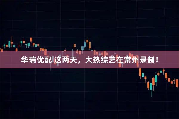 华瑞优配 这两天，大热综艺在常州录制！