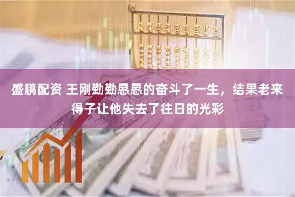 盛鹏配资 王刚勤勤恳恳的奋斗了一生，结果老来得子让他失去了往日的光彩