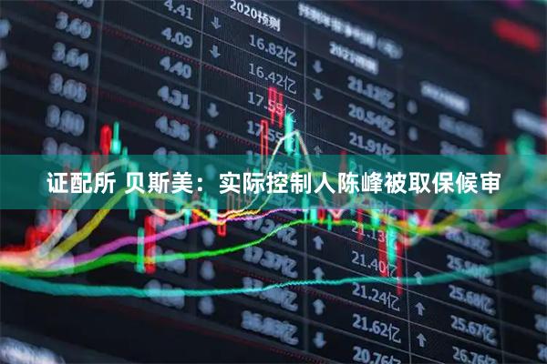 证配所 贝斯美：实际控制人陈峰被取保候审