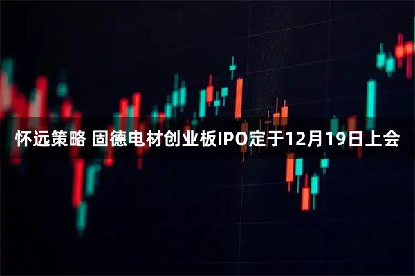 怀远策略 固德电材创业板IPO定于12月19日上会