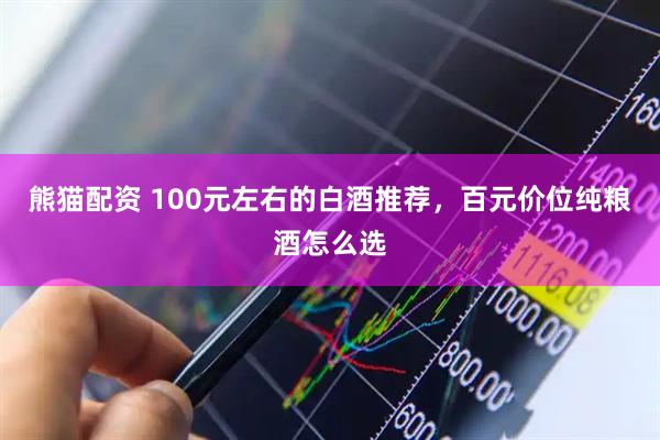 熊猫配资 100元左右的白酒推荐，百元价位纯粮酒怎么选