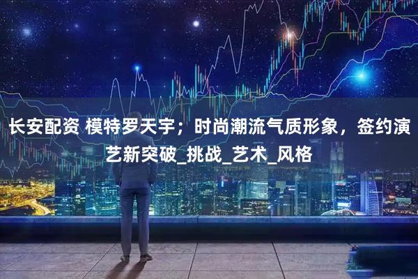 长安配资 模特罗天宇；时尚潮流气质形象，签约演艺新突破_挑战_艺术_风格