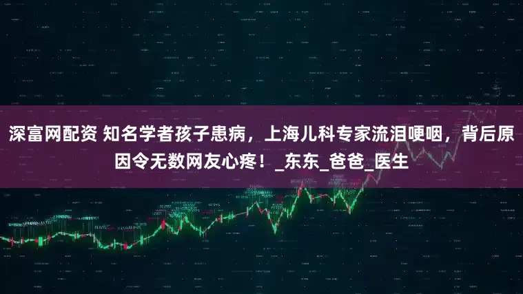 深富网配资 知名学者孩子患病，上海儿科专家流泪哽咽，背后原因令无数网友心疼！_东东_爸爸_医生