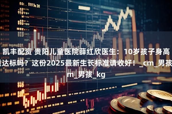 凯丰配资 贵阳儿童医院薛红欣医生：10岁孩子身高体重达标吗？这份2025最新生长标准请收好！_cm_男孩_kg