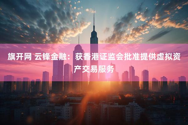旗开网 云锋金融：获香港证监会批准提供虚拟资产交易服务