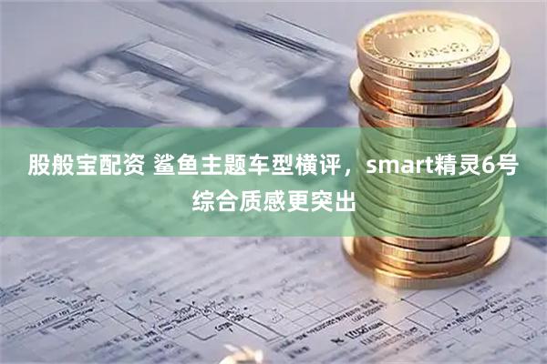股般宝配资 鲨鱼主题车型横评，smart精灵6号综合质感更突出